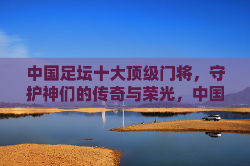 中国足坛十大顶级门将，守护神们的传奇与荣光，中国足坛十大顶级门将，守护神的传奇与荣光