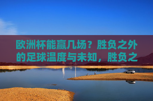 欧洲杯能赢几场？胜负之外的足球温度与未知，胜负之外，欧洲杯的足球温度与未知