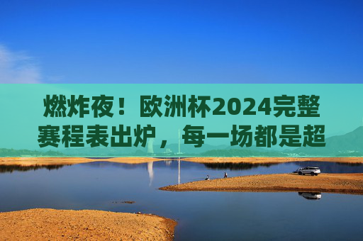燃炸夜!欧洲杯2024完整赛程表出炉,每一场都是超燃剪辑的序章,燃炸夜!欧洲杯2024完整赛程表出炉,超燃序章开启