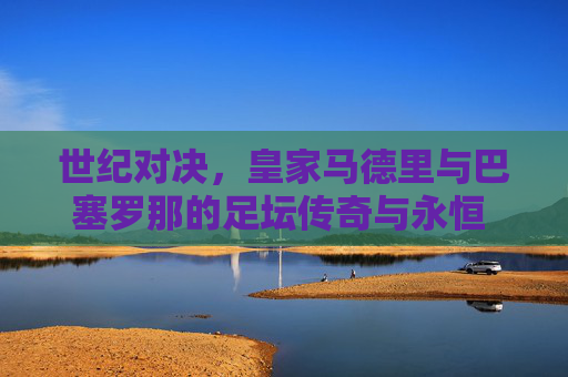 世纪对决,皇家马德里与巴塞罗那的足坛传奇与永恒 rival,世纪对决,皇马巴萨的足坛传奇与永恒 rival