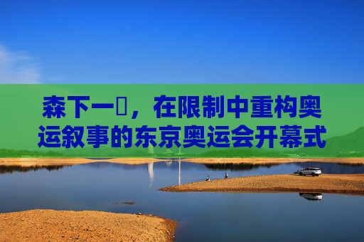 森下一徹,在限制中重构奥运叙事的东京奥运会开幕式导演,森下一徹,在限制中重构奥运叙事的东京奥运会开幕式导演