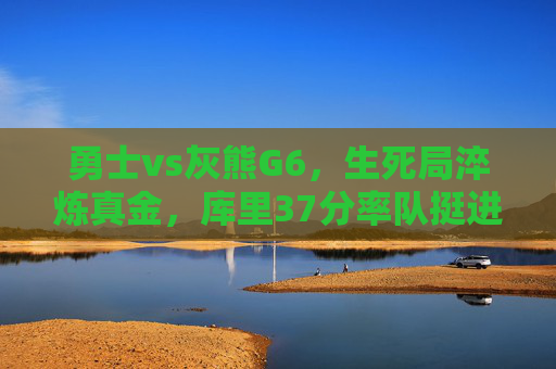 勇士vs灰熊G6，生死局淬炼真金，库里37分率队挺进抢七，生死局库里37分力克灰熊 勇士挺进抢七