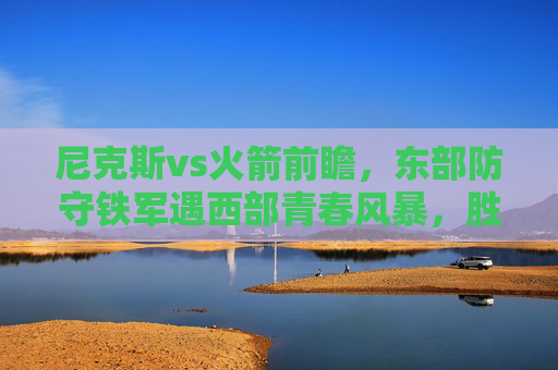 尼克斯vs火箭前瞻，东部防守铁军遇西部青春风暴，胜负关键在这三点！尼克斯vs火箭，防守铁军遇青春风暴，胜负关键看三点