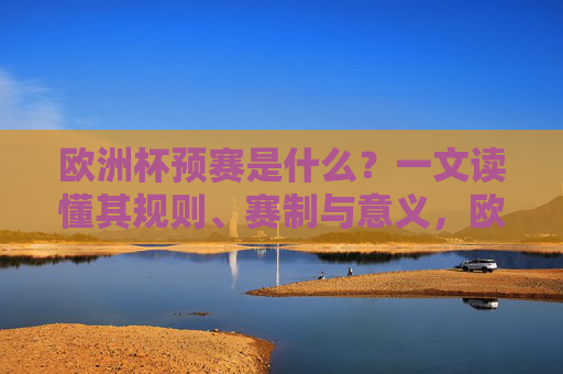 欧洲杯预赛是什么?一文读懂其规则、赛制与意义,欧洲杯预赛是什么?一文读懂其规则、赛制与意义