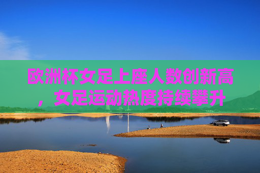 欧洲杯女足上座人数创新高,女足运动热度持续攀升
