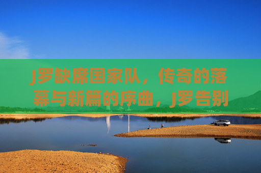 J罗缺席国家队，传奇的落幕与新篇的序曲，J罗告别国家队，传奇落幕序章