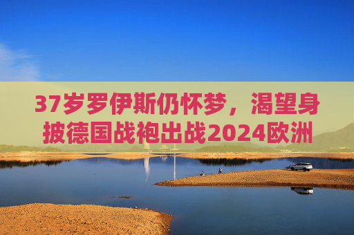 37岁罗伊斯仍怀梦，渴望身披德国战袍出战2024欧洲杯，37岁罗伊斯仍怀梦，渴望身披德国战袍出战2024欧洲杯