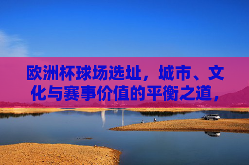 欧洲杯球场选址,城市、文化与赛事价值的平衡之道,欧洲杯球场选址,城市、文化与赛事价值的平衡之道