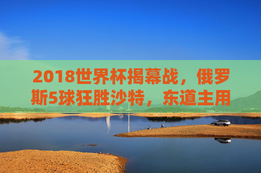 2018世界杯揭幕战，俄罗斯5球狂胜沙特，东道主用胜利点燃世界足球激情，2018世界杯揭幕战，俄罗斯5球狂胜沙特，东道主点燃足球激情