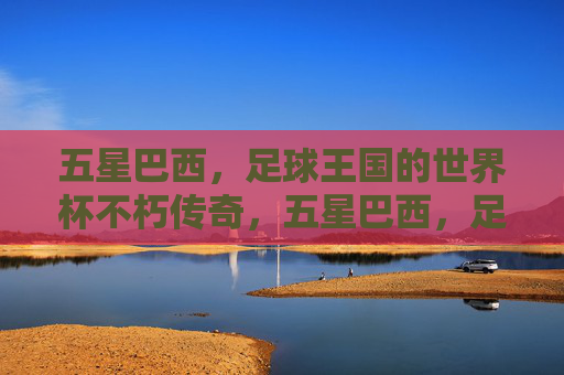 五星巴西，足球王国的世界杯不朽传奇，五星巴西，足球王国的世界杯不朽传奇