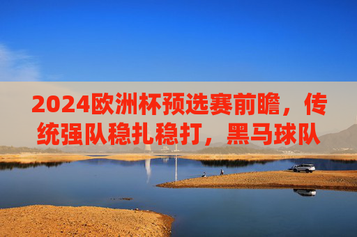 2024欧洲杯预选赛前瞻，传统强队稳扎稳打，黑马球队蓄势待发，2024欧洲杯预选赛前瞻，传统强队稳扎稳打，黑马蓄势待发