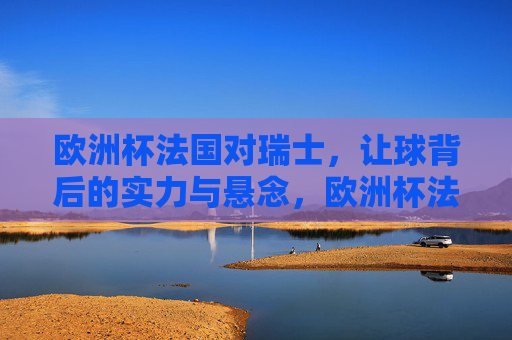 欧洲杯法国对瑞士，让球背后的实力与悬念，欧洲杯法国对瑞士，让球背后的实力与悬念