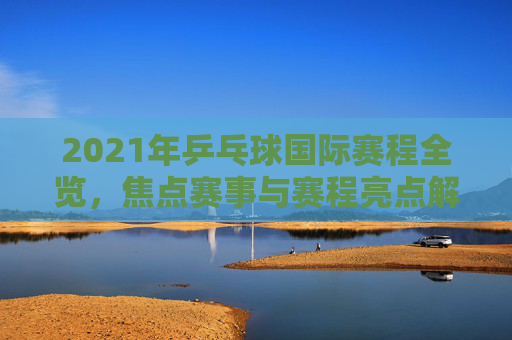 2021年乒乓球国际赛程全览,焦点赛事与赛程亮点解析,2021年乒乓球国际赛程全览,焦点赛事与亮点解析