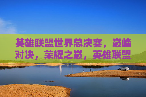 英雄联盟世界总决赛，巅峰对决，荣耀之巅，英雄联盟世界总决赛，巅峰对决，荣耀之巅