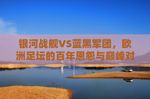 银河战舰VS蓝黑军团,欧洲足坛的百年恩怨与巅峰对话,银河战舰VS蓝黑军团,欧洲足坛百年恩怨与巅峰对话