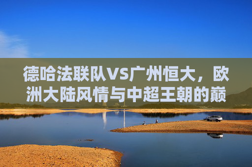 德哈法联队VS广州恒大,欧洲大陆风情与中超王朝的巅峰对话