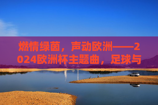 燃情绿茵，声动欧洲——2024欧洲杯主题曲，足球与音乐的激情碰撞，足球与音乐的激情碰撞，2024欧洲杯主题曲