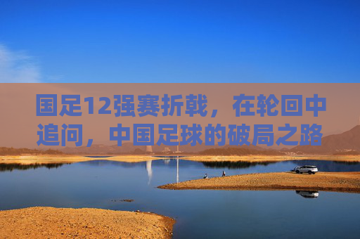 国足12强赛折戟，在轮回中追问，中国足球的破局之路在何方？12强赛折戟后，中国足球破局路何在？