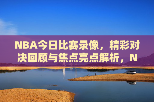 NBA今日比赛录像，精彩对决回顾与焦点亮点解析，NBA今日比赛，精彩对决回顾与焦点亮点解析