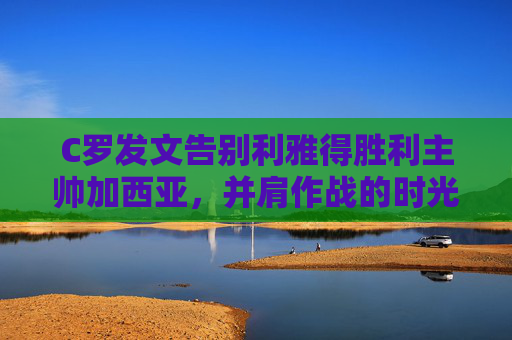 C罗发文告别利雅得胜利主帅加西亚，并肩作战的时光，值得永远珍藏，C罗告别加西亚，并肩作战利雅得胜利时光值得珍藏