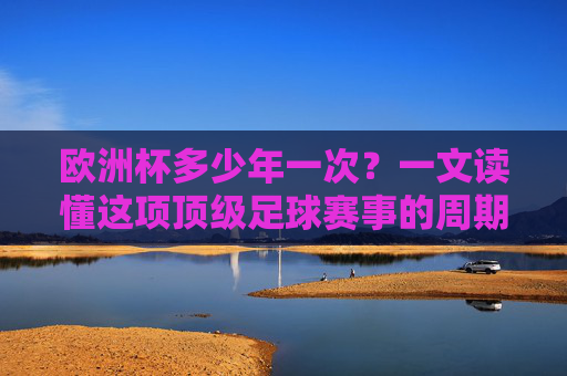 欧洲杯多少年一次？一文读懂这项顶级足球赛事的周期与魅力，欧洲杯周期与魅力，顶级足球赛事的奥秘