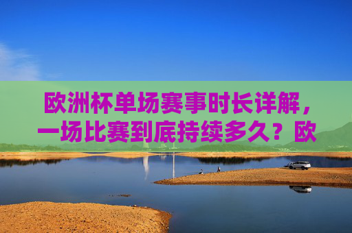欧洲杯单场赛事时长详解，一场比赛到底持续多久？欧洲杯单场赛事时长详解