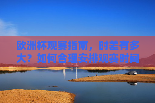 欧洲杯观赛指南，时差有多大？如何合理安排观赛时间？欧洲杯观赛指南，时差有多大？如何合理安排观赛时间？
