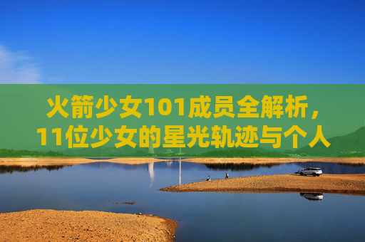 火箭少女101成员全解析,11位少女的星光轨迹与个人档案,火箭少女101全解析,11位少女的星光轨迹与个人档案