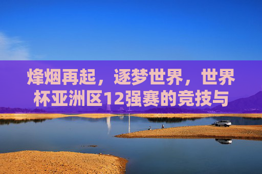 烽烟再起,逐梦世界,世界杯亚洲区12强赛的竞技与梦想,烽烟再起逐梦世界,世界杯亚洲区12强赛的竞技与梦想
