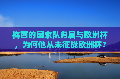 梅西的国家队归属与欧洲杯,为何他从未征战欧洲杯?梅西的国家队归属与欧洲杯缺席之谜