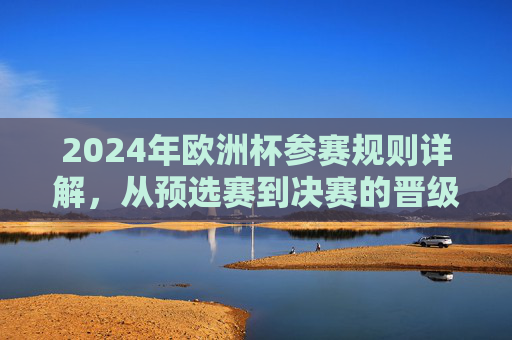 2024年欧洲杯参赛规则详解，从预选赛到决赛的晋级之路，2024年欧洲杯规则详解，预选赛到决赛的晋级之路