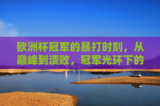 欧洲杯冠军的暴打时刻,从巅峰到溃败,冠军光环下的致命漏洞,欧洲杯冠军的暴打溃败,巅峰光环下的致命漏洞