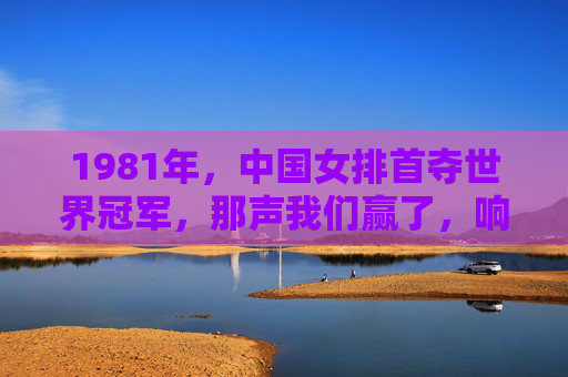 1981年,中国女排首夺世界冠军,那声我们赢了,响彻神州大地