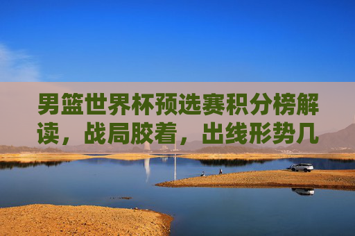 男篮世界杯预选赛积分榜解读，战局胶着，出线形势几何？男篮世界杯预选赛积分榜解读，战局胶着，出线形势几何？