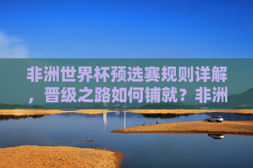 非洲世界杯预选赛规则详解，晋级之路如何铺就？非洲世界杯预选赛规则详解，晋级之路如何铺就？