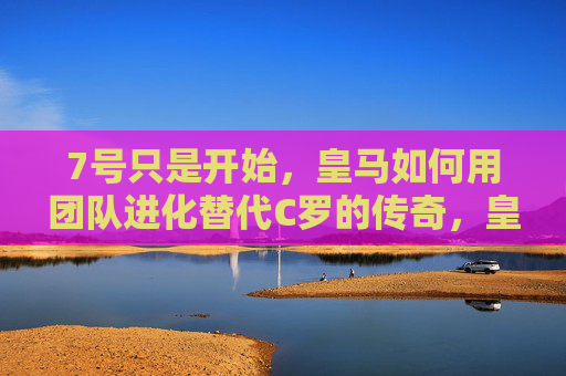 7号只是开始,皇马如何用团队进化替代C罗的传奇,皇马7号,团队进化替代C罗传奇