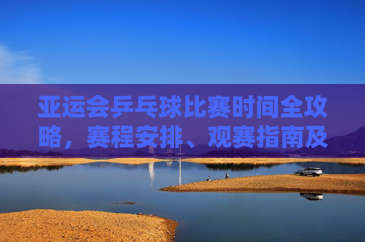亚运会乒乓球比赛时间全攻略，赛程安排、观赛指南及赛事亮点，亚运会乒乓球比赛全攻略，时间、赛程、观赛指南与赛事亮点
