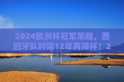 2024欧洲杯冠军荣耀，西班牙队时隔12年再捧杯！2024欧洲杯冠军荣耀，西班牙时隔12年再捧杯