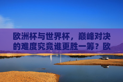欧洲杯与世界杯,巅峰对决的难度究竟谁更胜一筹?欧洲杯与世界杯,巅峰对决难度谁更胜一筹?