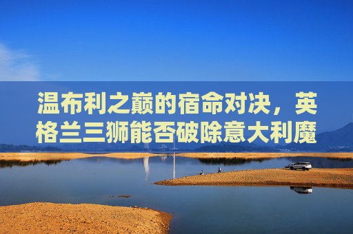 温布利之巅的宿命对决,英格兰三狮能否破除意大利魔咒?温布利之巅,英格兰三狮宿命对决,能否破除意大利魔咒?