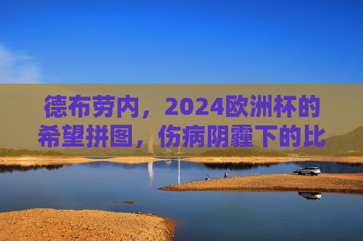 德布劳内，2024欧洲杯的希望拼图，伤病阴霾下的比利时核心能否重生？德布劳内，伤病阴霾下的重生，比利时2024欧洲杯核心希望