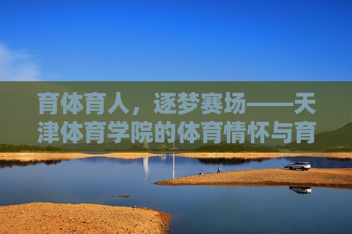 育体育人，逐梦赛场——天津体育学院的体育情怀与育人之路，天津体育学院，育体育人逐赛场