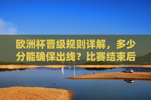 欧洲杯晋级规则详解，多少分能确保出线？比赛结束后的晋级逻辑，欧洲杯晋级规则详解，分数要求与赛后晋级逻辑