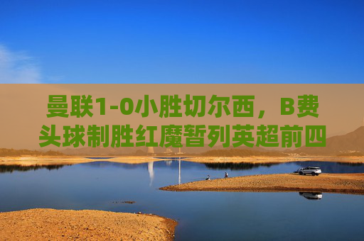 曼联1-0小胜切尔西,B费头球制胜红魔暂列英超前四,曼联1-0切尔西 B费头球制胜暂列英超前四