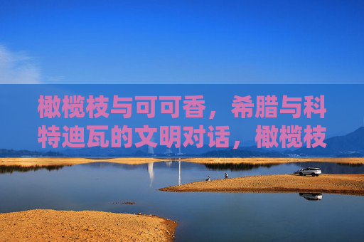 橄榄枝与可可香,希腊与科特迪瓦的文明对话,橄榄枝与可可香,希腊与科特迪瓦的文明对话