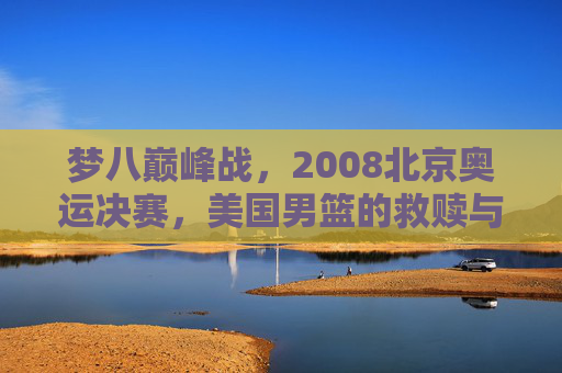 梦八巅峰战,2008北京奥运决赛,美国男篮的救赎与西班牙的悲情绝唱,2008奥运决赛,梦八救赎之战与西班牙悲情绝唱