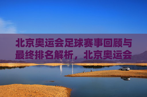 北京奥运会足球赛事回顾与最终排名解析,北京奥运会足球赛事回顾与最终排名解析