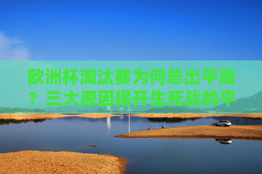 欧洲杯淘汰赛为何总出平局？三大原因揭开生死战的平局之谜，欧洲杯淘汰赛生死战，平局频现的三大原因揭秘