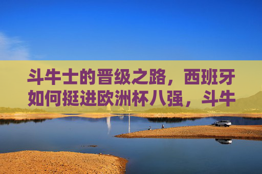 斗牛士的晋级之路，西班牙如何挺进欧洲杯八强，斗牛士晋级之路，西班牙挺进欧洲杯八强