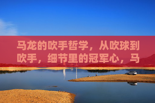 马龙的吹手哲学,从吹球到吹手,细节里的冠军心,马龙的吹手哲学,细节里的冠军心